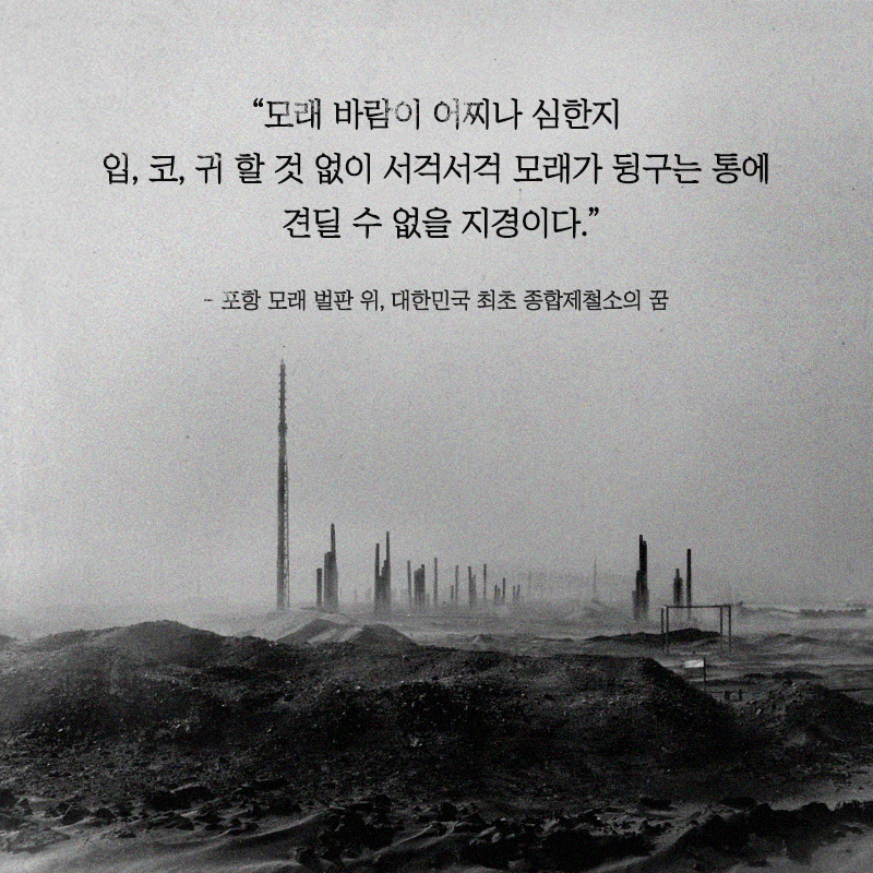 “모래 바람이 어찌나 심한지 입, 코, 귀 할 것 없이 서걱서걱 모래가 뒹구는 통에 견딜 수 없을 지경이다” –포항 모래 벌판 위, 대한민국 최초 종합제철소의 꿈