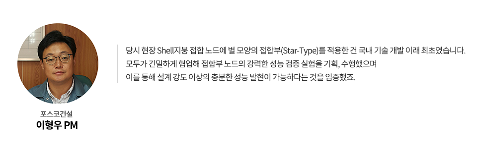 포스코건설 이형우 PM: 당시 현장 Shell지붕 접합 노드에 별 모양의 접합부(Star-Type)를 적용한 건 국내 기술 개발 이래 최초였습니다. 모두가 긴밀하게 협업해 접합부 노드의 강력한 성능 검증 실험을 기획, 수행했으며 이를 통해 설계 강도 이상의 충분한 성능 발현이 가능하다는 것을 입증했죠.