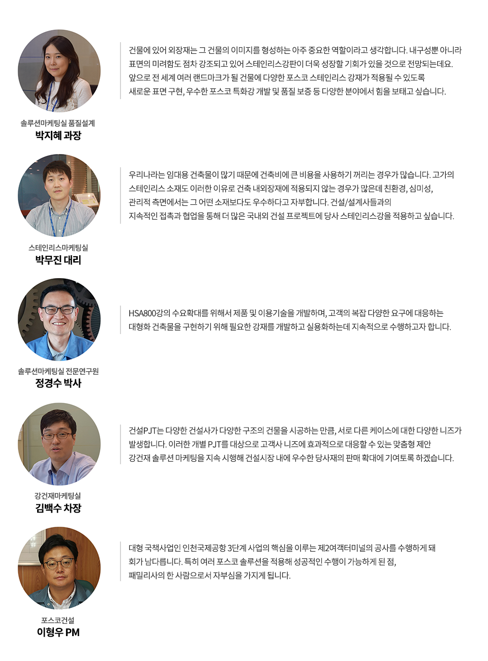 솔루션마케팅실 품질설계 박지혜 과장: 건물에 있어 외장재는 그 건물의 이미지를 형성하는 아주 중요한 역할이라고 생각합니다. 내구성뿐 아니라 표면의 미려함도 점차 강조되고 있어 스테인리스강판이 더욱 성장할 기회가 있을 것으로 전망되는데요. 앞으로 전 세계 여러 랜드마크가 될 건물에 다양한 포스코 스테인리스 강재가 적용될 수 있도록 새로운 표면 구현, 우수한 포스코 특화강 개발 및 품질 보증 등 다양한 분야에서 힘을 보태고 싶습니다. 스테인리스마케팅실 박무진 대리: 우리나라는 임대용 건축물이 많기 때문에 건축비에 큰 비용을 사용하기 꺼리는 경우가 많습니다. 고가의 스테인리스 소재도 이러한 이유로 건축 내외장재에 적용되지 않는 경우가 많은데 친환경, 심미성, 관리적 측면에서는 그 어떤 소재보다도 우수하다고 자부합니다. 건설/설계사들과의 지속적인 접촉과 협업을 통해 더 많은 국내외 건설 프로젝트에 당사 스테인리스강을 적용하고 싶습니다. 솔루션마케팅실 전문연구원 정경수 박사: HSA800강의 수요확대를 위해서 제품 및 이용기술을 개발하며, 고객의 복잡 다양한 요구에 대응하는 대형화 건축물을 구현하기 위해 필요한 강재를 개발하고 실용화하는데 지속적으로 수행하고자 합니다. 강건재마케팅실 김백수 차장: 건설PJT는 다양한 건설사가 다양한 구조의 건물을 시공하는 만큼, 서로 다른 케이스에 대한 다양한 니즈가 발생합니다. 이러한 개별 PJT를 대상으로 고객사 니즈에 효과적으로 대응할 수 있는 맞춤형 제안 강건재 솔루션 마케팅을 지속 시행해 건설시장 내에 우수한 당사재의 판매 확대에 기여토록 하겠습니다. 포스코건설 이형우 PM: 대형 국책사업인 인천국제공항 3단계 사업의 핵심을 이루는 제2여객터미널의 공사를 수행하게 돼 회가 남다릅니다. 특히 여러 포스코 솔루션을 적용해 성공적인 수행이 가능하게 된 점, 패밀리사의 한 사람으로서 자부심을 가지게 됩니다. 