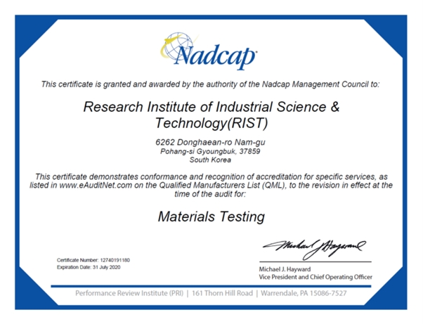 Nadcap This certificate is granted and awarded by the authority of the Nadcap Management Council to: Research Institute of Industrial Science & Technology(RIST) 6262 Donghaean-ro Nam-gu Pohang-si Gyougbuk, 3789 South Korea This certificate demonstrates conformance and recognition of accreditation for specific services, as listed in www.eAuditNet.com on the Qualified Manufacturers List (QML), to the revision in effect at the time of the audit for: Materials Testing Certificate Number: 12740191180 Expiration Date: 31 July 2020 Michael J. Hayward Vic President and Chief Operating Officer Performance Review Institute (PRI) 161 Thorn Hill Road Warrendale, PA 15086-7527