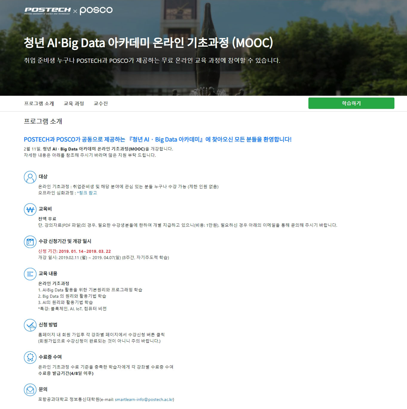 POSTECH X POSCO 청년 AI〮Big Data 아카데미 온라인 기초과정 (MOOC) 취업 준비생 누구나 POSTECH과 POSCO가 제공하는 무료 온라인 교육 과정에 참여할 수 있습니다. 프로그램 소개 교육 과정 교수진 학습하기 프로그램 소개 POSTECH과 POSCO가 공동으로 제공하는 『 청년 AI〮Big Data 아카데미』에 찾아오신 모든 분들을 환영합니다! 2월 11일, 청년 AI〮Big Data 아카데미 온라인 기초과정(MOOD)을 개강합니다. 자세한 내용은 아래를 참조해 주시기 바라며 많은 지원 부탁 드립니다. 대상 온라인 기초과정: 취업준비생 및 해당 분야에 관심 있는 분들 누구나 수강 가능 (제한 인원 없음) 오프라인 심화과정:*링크 참고 교육비 전액 무료 단, 강의자료(PDF 파일)의 경우, 필요한 수강생분들에 한하여 개별 지급하고 있으니(비용1만원), 필요하신 경우 아래의 이메일을 통해 문의해 주시기 바랍니다. 수강 신청기간 및 개강 일시 신청기간:2019. 01. 14~ 2019. 03. 22 개강 일시: 2019. 02. 11 9(월) ~ 2019.04.07(일) (8주간, 자기주도적 학습) 교육 내용 온라인 기초과정 1. AI〮Big Data 활용을 위한 기본원리와 프로그래밍 학습 2. Big Data의 원리와 활용기법 학습 3. AI의 원리와 활용기법 학습 *특강: 블로체인, AI, loT, 컴퓨터 비전 신청 방법 홈페이지 내 회원 가입후 각 강좌별 페이지에서 수강신청 버튼 클릭(회원가입으로 수강신청이 완료되는 것이 아니니 주의 바랍니다.) 수료증 수여 온라인 기초과정 수료 기준을 충족한 학습자에게 각 강좌별 수료증 수여 수료증 발급기간(4/8 이후) 문의 포항공과대학교 정보통신대학원(e-mail: smartlearn-info@postech.ac.kr)    