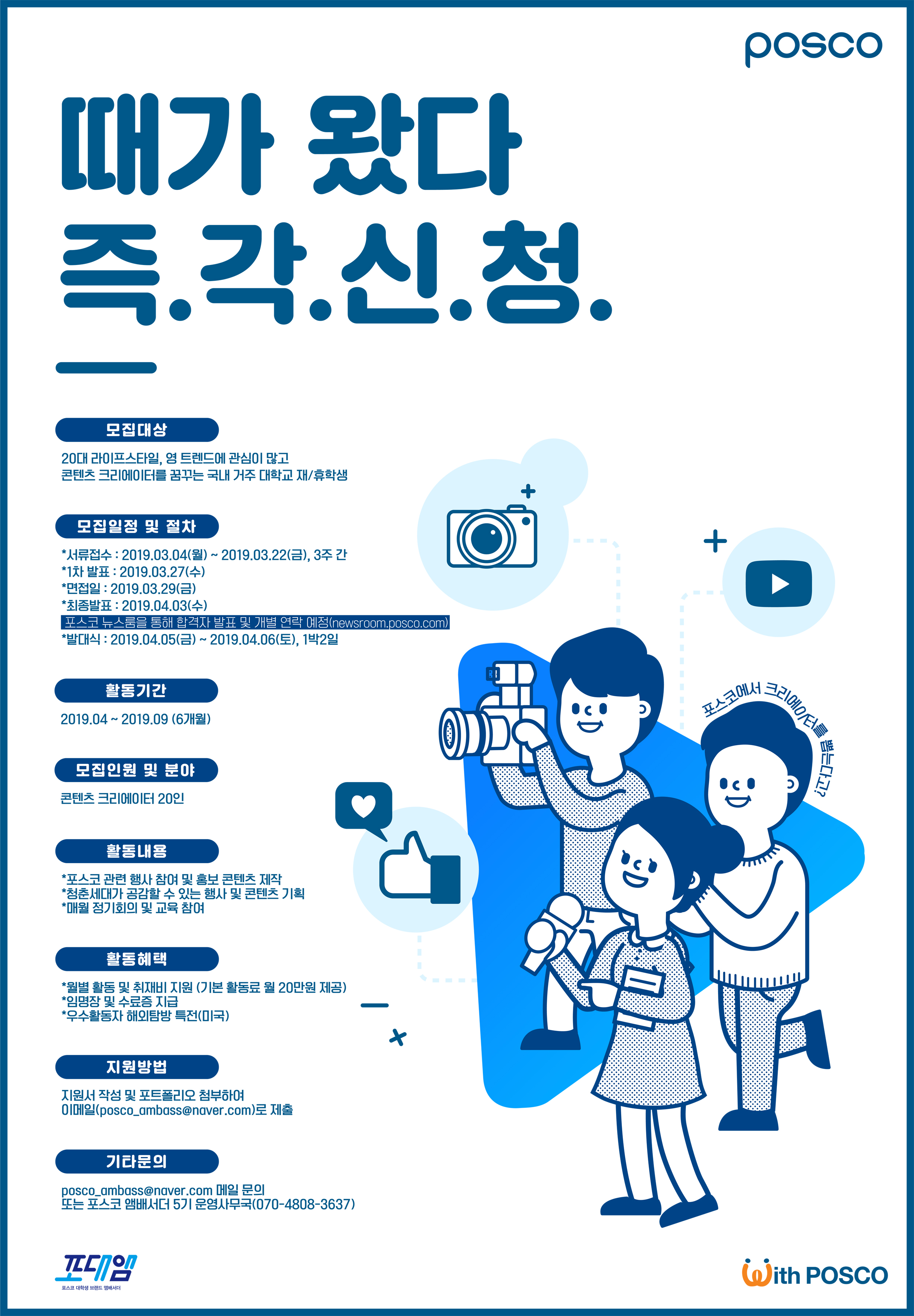 Posco 때가 왔다 즉.각.신.청. 모집대상 20대 라이프스타일, 영 트렌드에 관심이 많고 콘텐츠 크리에이터를 꿈꾸는 국내 거주 대학생 재/휴학생 모집일정 및 절차 *서류접수 : 2019.03.04(월)~2019.03.22(금),3주간 *1차 발표:2019.03.27(수) *면접일:2019.03.29(금) *최종발표:2019.04.03(수) 포스코 뉴스룸을 통해 합격자 발표 및 개별 연락 예정(newsroom.posco.com) *발대식:2019.04.05(금)~2019.04.06(토), 1박2일 활동기간 2019.04~2019.09(6개월) 모집인원 및 분야 콘텐츠 크리에이터 20인 활동내용*포스코 관련 행사 참여 및 홍보 콘텐츠 제작 *청준세대가 공감할 수 있는 행사 및 콘텐츠 기회 *매월 정기회의 및 교육 참여 활동혜택*월별 활동 및 취재비 지원(기본 활동료 월 20만원 제공)*임명장 및 수료증 지급*우수활동자 해외탐방 특전(미국) 지원방법 지원서 작성 및 포트폴리오 첨부하여 이메일(posco_ambass@naver.com)로 제출 기타문의 posco_ambass@naver.com 메일 문의 또는 포스코 앰버서더 5기 운영사무국(070-4808-3637) 포대앰 포스코 대학생 브랜드 앰배서더 포스코에서 프리에이터를 뽑는다고? With Posco