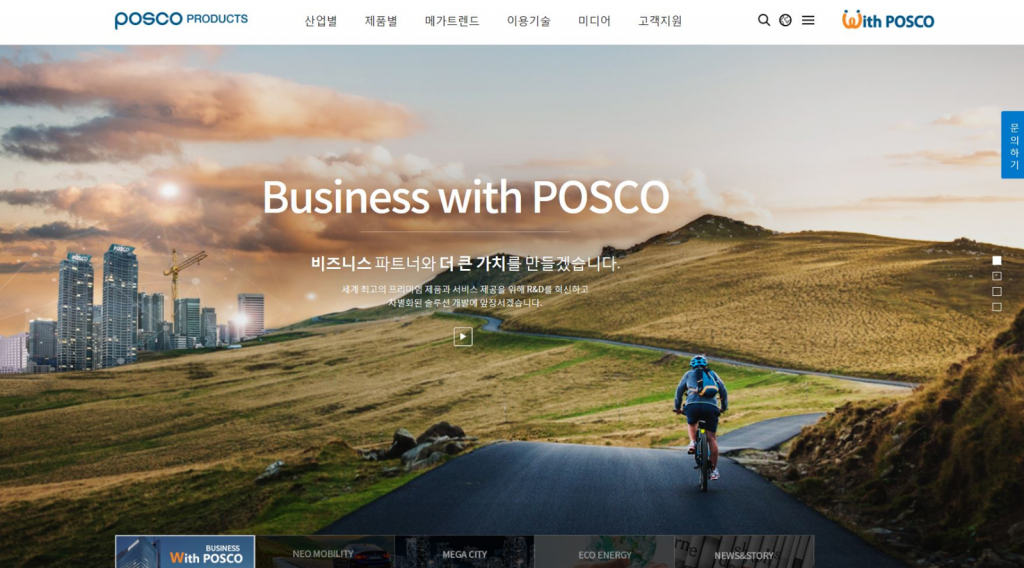 포스코 제품 전용 홈페이지의 시작 화면(POSCO PRODUCTS 산업별 제품별 메가트렌드 이용기술 미디어 고객지원 문의하기  Business with POSCO 비즈니스 파트너와 더 큰 가치를 만들겠습니다. 세계 최고의 프리미엄 제품과 서비스 제공을 위해 R&D를 혁신하고 차별화된 솔루션 개발에 앞장서겠습니다. 