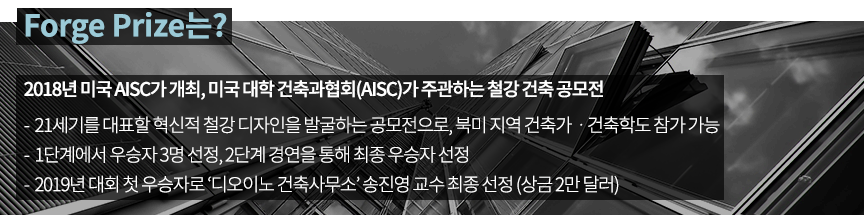 Forge Prize는? 2018년 미국 AISC가 개최, 미국 대학 건축과협회(AISC)가 주관하는 철강 건축 공모전 -21세기를 대표할 혁신적 철강 디자인을 발굴하는 공모전으로, 북미 지역 건축가,건축학도 참가 가능 -1단계에서 우승자 3명 선정, 2단계 경연을 통해 최종 우승자 선정 -2019년 대회 첫 우승자로 '디오이노 건축사무소' 송진영 교수 최종 선정 (상금 2만달러)