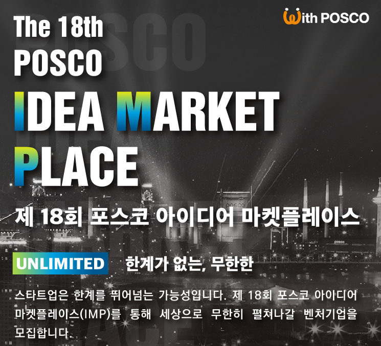 With POSCO. The 18th POSCO IDEA MARKET PLACE. 제 18회 포스코 아이디어 마켓플레이스. UNLIMITED 한계가 없는, 무한한. 스타트업은 한계를 뛰어넘는 가능성입니다. 제 18회 포스코 아이디어 마켓플레이스(IMP)를 통해 세상으로 무한히 펼쳐나갈 벤처기업을 모집합니다.