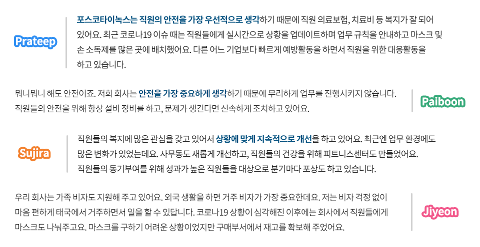 포스코타이녹스 현지직원에게 현지 타 기업과 비교했을 때 포스코만의 자랑거리는 무엇인지 물었다. Prateep 포스코타이녹스는 직원의 안전을 가장 우선적으로 생각하기 때문에 직원 의료보험, 치료비 등 복지가 잘 되어 있어요. 최근 코로나19 이슈 때는 직원들에게 실시간으로 상황을 업데이트하며 업무 규칙을 안내하고 마스크 및 손 소독제를 많은 곳에 배치했어요. 다른 어느 기업보다 빠르게 예방활동을 하면서 직원을 위한 대응활동을 하고 있습니다. Paiboon 뭐니뭐니 해도 안전이죠. 저희 회사는 안전을 가장 중요하게 생각하기 때문에 무리하게 업무를 진행시키지 않습니다. 직원들의 안전을 위해 항상 설비 정비를 하고, 문제가 생긴다면 신속하게 조치하고 있어요. Sujira 직원들의 복지에 많은 관심을 갖고 있어서 상황에 맞게 지속적으로 개선을 하고 있어요. 최근엔 업무 환경에도 많은 변화가 있었는데요. 사무동도 새롭게 개선하고, 직원들의 건강을 위해 피트니스센터도 만들었어요. 직원들의 동기부여를 위해 성과가 높은 직원들을 대상으로 분기마다 포상도 하고 있습니다. Jiyeon 우리회사는 가족 비자도 지원해 주고 있어요. 외국 생활을 하면 거주 비자가 가장 중요한데요. 저는 비자 걱정없이 마음 편하게 태국에서 거주하면서 일을 할 수 있답니다. 코로나19 상황이 심각해진 이후에는 회사에서 직원들에게 마스크도 나눠주고요. 마스크를 구하기 어려운 상황이었지만 구매부서에서 재고를 확보해 주었어요.