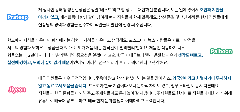 포스코타이녹스 현지직원에게 함께 일하는 동료들은 어떤 사람들인지 물었다. Prateep 제 상사인 강태형 생산실장님은 정말 ‘베스트’라고 할 정도로 대단하신 분입니다. 모든 일에 있어서 조언과 지원을 아끼지 않고, 개선활동에 항상 같이 참여해 현지 직원들과 함께 활동해요. 생산 품질 및 생산과정 등 현지 직원들에게 실장님의 경력과 경험을 전수하여 직원들의 발전에 신경 써 주십니다. Paiboon 학교에서 지식을 배운다면 회사에서는 경험과 지혜를 배운다고 생각해요. 포스코타이녹스 사람들은 서로의 단점을 서로의 경험과 노하우로 장점을 채워가요. 제가 처음 배운 한국말이 ‘빨리빨리’인데요. 처음엔 적응하기 너무 힘들었는데, 2년이 지나니까 ‘빨리빨리’의 중요성을 알겠더라고요. 한국이 태국보다 빨리 발전한 이유가 생각도 빠르고, 실전에 강하고, 노력에 끝이 없기 때문이었어요. 이러한 점은 우리가 보고 배워야 한다고 생각해요. Jiyeon 태국 직원들은 매우 긍정적입니다. 웃음이 많고 항상 ‘괜찮다’라는 말을 많이 하죠. 외국인이라고 차별하거나 무시하지 않고 동료로서 도움을 줍니다. 포스코가 한국기업이다 보니 문화적 차이도 있고, 업무 스타일도 몹시 다른데요. 직원들이 한국 문화를 이해해주고 주재원들과도 문제없이 잘 지냅니다. 주재원들도 현지어로 직원들과 대화하기 위해 유튜브로 태국어 공부도 하고, 태국 현지 문화를 많이 이해하려고 노력합니다.