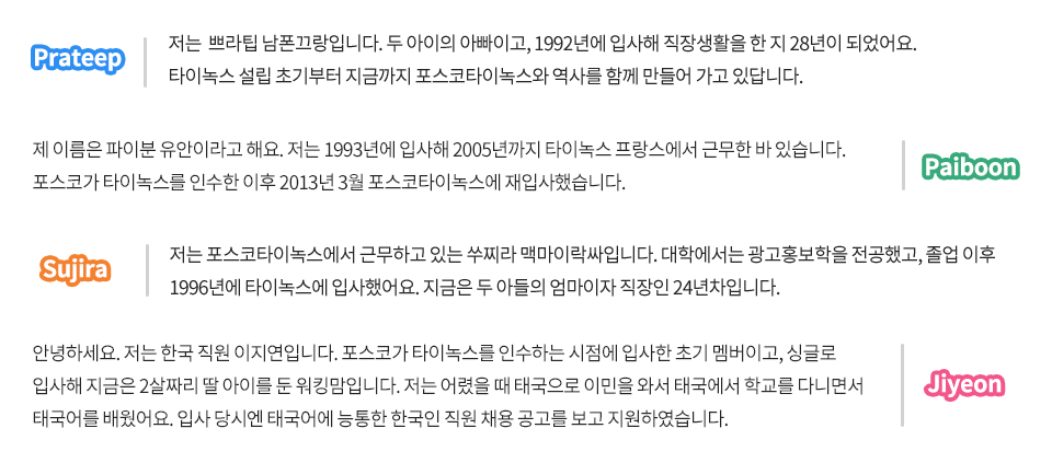 포스코타이녹스 현지직원에게 자기소개와 함께 포스코타이녹스에 입사하게 된 배경에 대해 물었다. Prateep 저는 쁘라팁 남폰끄랑입니다. 두 아이의 아빠이고, 1992년 입사해 직장생활을 한 지 28년이 되었어요. 타이녹스 설립 초기부터 지금까지 포스코타이녹스와 역사를 함께 만들어 가고 있답니다. Paiboon 제 이름은 파이분 유안이라고 해요. 저는 1993년에 입사해 2005년까지 타이녹스 프랑스에서 근무한 바 있습니다. 포스코가 타이녹스를 인수한 이후 2013년 3월 포스코타이녹스에 재입사했습니다. Sujira 저는 포스코타이녹스에서 근무하고 있는 쑤찌라 맥마이락싸입니다. 대학에서는 광고홍보학을 전공했고, 졸업 이후 1996년에 타이녹스에 입사했어요. 지금은 두 아들의 엄마이자 직장인 24년차입니다. Jiyeon 안녕하세요. 저는 한국 직원 이지연입니다. 포스코가 타이녹스를 인수하는 시점에 입사한 초기 멤버이고, 싱글로 입사해 지금은 2살짜리 딸 아이를 둔 워킹맘입니다. 저는 어렸을 때 태국으로 이민을 와서 태국에서 학교를 다니면서 태국어를 배웠어요. 입사 당시엔 태국어에 능통한 한국인 직원 채용 공고를 보고 지원하였습니다.