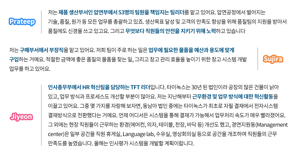 포스코타이녹스 현지직원에게 자신의 업무에 대해 물었다. Prateep 저는 제품 생산부서인 압연부에서 53명의 팀원을 책임지는 팀리더를 맡고 있어요. 압연공정에서 벌어지는 기술, 품질, 원가 등 모든 업무를 총괄하고 있죠. 생산목표 달성 및 고객의 만족도 향상을 위해 품질팀의 지원을 받아서 품질에도 신경을 쓰고 있고요. 그리고 무엇보다 직원들의 안전을 지키기위해 노력하고 있습니다. Sujira 저는 구매부서에서 부장직을 맡고 있어요. 저희 팀이 주로 하는 일은 업무에 필요한 물품을 예산과 용도에 맞게 구입하는 거예요. 적절한 금액에 좋은 품질의 물품을 찾는 일, 그리고 창고 관리 효율을 높이기 위한 창고 시스템 개발 업무를 하고 있어요. Jiyeon 인사총무부에서 HR혁신팀을 담당하는 TFT리더입니다. 타이녹스는 30년 된 법인이라 공장의 많은 건물이 낡아 있고, 업무 방식과 프로세스도 개선할 부분이 많아요. 저는 지난해부터 근무환경 및 업무 방식에 대한 혁신활동을 이끌고 있어요. 그중 몇 가지를 자랑해 보자면, 동남아 법인 중에는 타이녹스가 최초로 자필 결재에서 전자시스템 결재방식으로 전환했다는 거예요. 언제 어디서든 시스템을 통해 결재가 가능해서 업무처리 속도가 매우 빨라졌어요. 그 외에는 현장 직원들이 근무하는 환경(에어컨,의자,테이블,천장,바닥 등)개선도 했고, 경연지원동(Managementcenter)은 일부 공간을 직원 휴게실, Language lab, 수유실, 영상회의실 등으로 공간을 개조하여 직원들의 근무 만족도를 높였습니다. 올해는 인사평가 시스템을 개발할 계획이랍니다.