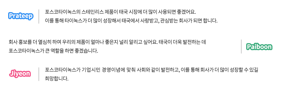 포스코타이녹스 현지직원에게 포스코타이녹스가 어떤 회사가 되었으면 좋겠는지 물었다. Prateep 포스코타이녹스의 스테인리스 제품이 태국 시장에 더 많이 사용되면 좋겠어요. 이를 통해 타이녹스가 더 많이 성장해서 태국에서 사랑받고, 관심 받는 회사가 되면 합니다. Paiboon 회사홍보를 더 열심히 하여 우리의 제품이 얼마나 좋은지 널리 알리고 싶어요, 태국이 더욱 발전하는데 포스코타이녹스가 큰 역할을 하면 좋겠습니다. Jiyeon 포스코타이녹스가 기업시민 경영이념에 맞춰 사회와 같이 발전하고, 이를 통해 회사가 더 많이 성장할 수 있길 희망합니다.