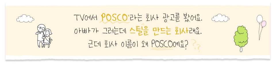 왜 회사 이름이 POSCO인지에 대한 궁금증을 물어본다. TV에서 ‘POSCO’라는 회사 광고를 봤어요. 아빠가 그러는데 스틸을 만드는 회사래요. 근데 회사 이름이 왜 POSCO예요?