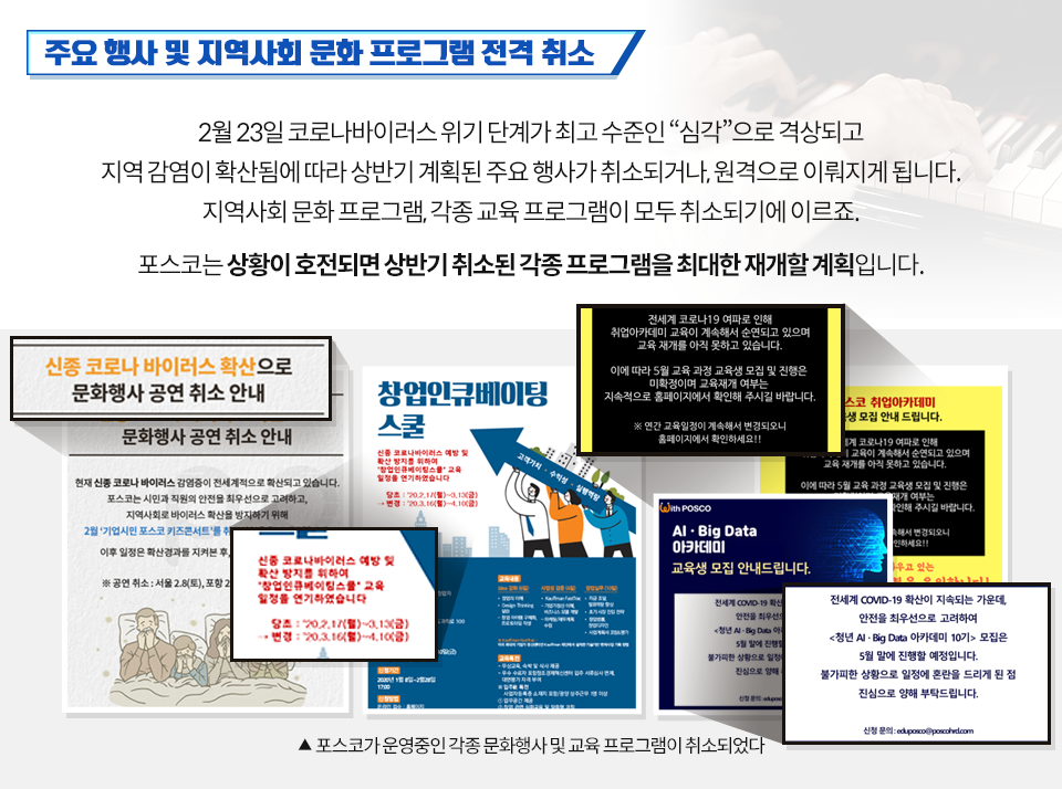 주요 행사 및 지역사회 문화 프로그램 전격 취소 2월 23일 코로나바이러스 위기 단계가 최고 수준인 "심각"으로 격상되고 지역감염이 확산됨에 따라 상반기 계획된 주요 행사가 취소되고나, 원격으로 이뤄지게 됩니다. 지역사회 문화 프로그램, 각종 교육 프로그램이 모두 취소되기에 이르죠. 포스코는 상황이 호전되면 상반기 취소된 각종 프로그램을 최대한 재개할 계획입니다. (아래)'기업시민 포스코 키즈콘서트', '창업인큐베이팅스쿨' 교육 일정, <청년 AIㆍBig Data 아카데미 10기> 등의 행사 및 교육프로그램의 취소 안내문 아홉 장을 모아 놓은 이미지 ▲포스코가 운영중인 각종 문화행사 및 교육 프로그램이 취소되었다