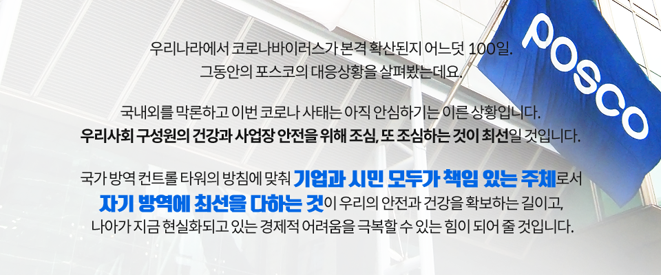 POSCO 라고 쓰여진 깃발이 건물에 꽂혀 있는 클로즈업 이미지. 우리나라에서 코로나바이러스가 본격 확산된지 어느덧 100일. 그동안의 포스코의 대응상황을 살펴봤는데요. 국내외를 막론하고 이번 코로나 사태는 아직 안심하기는 이른 상황입니다. 우리사회 구성원의 건강과 사업장 안전을 위해 조심, 또 조심하는 것이 최선일 것입니다. 국가 방역 컨트롤 타워의 방침에 맞춰 기업과 시민 모두가 책임 있는 주체로서 자기 방역에 최선을 다하는 것이 우리의 안전과 건강을 확보하는 길이고, 나아가 지금 현실화되고 있는 경제적 어려움을 극복할 수 있는 힘이 되어 줄 것입니다. 