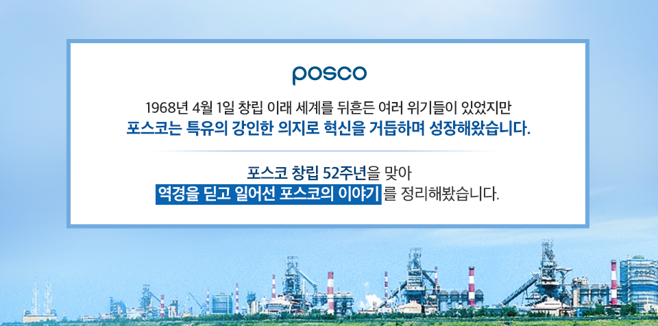 하늘을 배경으로 포스코 공장들이 늘어선 모습. posco 1968년 4월 1일 창립 이래 세계를 뒤흔든 여러 위기들이 있었지만 포스코는 특유의 강인한 의지로 혁신을 거듭하며 성장해왔습니다. 포스코 창립 52주년을 맞아 역경을 딛고 일어선 포스코의 이야기를 정리해봤습니다.