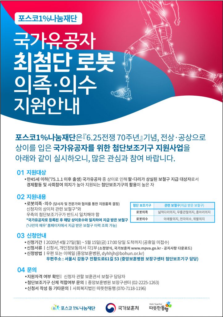 국가유공자 최첨단 로봇 의족ㆍ의수 지원 안내 포스터 포스터 상단에 빨간색과 파란색이 태극을 늘인 모양으로 있고 그 위에 의수를 착용한 인물 크로키가 그려져 있다. 포스코1%나눔재단 국가유공자 최첨단 로봇 의족ㆍ의수 지원안내 포스코1%나눔재단은 『6.25전쟁 70주년』기념, 전상ㆍ공상으로 상이를 입은 국강공자를 위한 첨단보조기구 지원사업을 아래와 같이 실시하오니, 많은 관심과 참여 바랍니다. 01 지원대상 ㆍ만45세 이햐('75.1.1 이후 출생) 국가유공자 중 상이로 인해 팔ㆍ다리가 상실된 보철구 지급 대상자로서 경제활동 및 사회참여 의지가 높아 지원되는 첨단보조기구의 활용이 높은 자 02 지원내용 ㆍ로봇의족ㆍ의수(당사자 및 전문가와 협의를 통한 지원품목 결정) 신청자의 상이처 관련 보철구*와 우측의 첨단보조기구가 반드시 일치해야 함 *국가유공자로 등록된 후 해당 상이호수와 일치하여 지급 받은 보철구('나만의 예우'홈페이지에서 지급 받은 보철구 이력 조회 가능) (오른쪽 표) 첨단 보조기구 로봇의족 관련 보철구(지급 받은 보철구) 넓적다리의지, 무릎관절의지, 종아리의지 첨단 보조기구 로봇의수 관련보철구(지급 받은 보철구) 아래팔의지, 전자의수, 위팔의지 03 신청안내 ㆍ신청기간 | 2020년 4울 27(월)~5월 15일(금) 17:00 당일 도착까지(공휴일 미접수) ㆍ신청서류| 신청서, 개인정보동의서 각1부(소정양식, 국가보훈처 www.mpva.go.kr-공지사항 다운로드) ㆍ신청방법 | 우편 또는 이메일(중앙보훈병원, dyhhjh@bohun.or.kr) 우편주소 : 서울시 강동구 진황도로61길 53(중앙보훈병원 보장구센터 첨단보조기구 담당) 04 문의 ㆍ지원자격 여부 확인 | 신청자 관할 보훈관서 보철구 담당자 ㆍ첨단보조기구 신체 적합여부 문의 | 중앙보훈병원 보장구센터 (02-2225-1263) ㆍ신청서 작성 등 기타문의 | 사회복지법인 따뜻한동행 (070-7118-1196) 절취선 아래 포스코1%나눔재단 국가보훈처 따뜻한동행