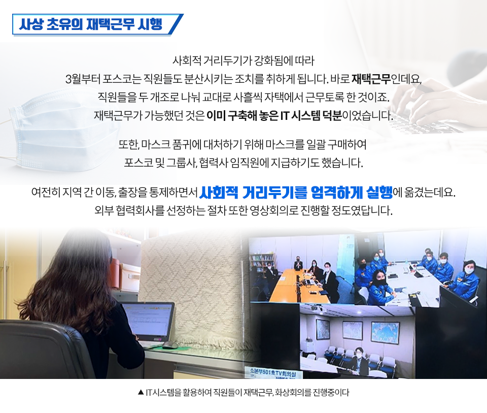  사상 초유의 재택근무 시행 사회적 거리두기가 강화됨에 따라 3월부터 포스코는 직원들도 분산시키는 조치를 취하게 됩니다. 바로 재택근무인데요, 직원들을 두 개조로 나눠 교대로 사흘씩 자택에서 근무토록 한 것이죠. 재택근무가 가능했던 것은 이미구축해 놓은 IT 시스템 덕분이었습니다. 또한, 마스크 품귀에 대처하기 위해 마스크를 일괄 구매하여 포스코 및 그룹사, 협력사 임직원에 지급하기도 했습니다. 여전히 지역 간 이동, 출장을 통제하면서 사회적 거리두기를 엄격하게 실행에 옮겼는데요. 외부 협력회사를 선정하는 절차 또한 영상회의로 진행할 정도였답니다. (영상회의 하는 이미지 아래 설명) IT 시스템을 활용하여 직원들이 재택근무, 화상회의를 진행중이다 