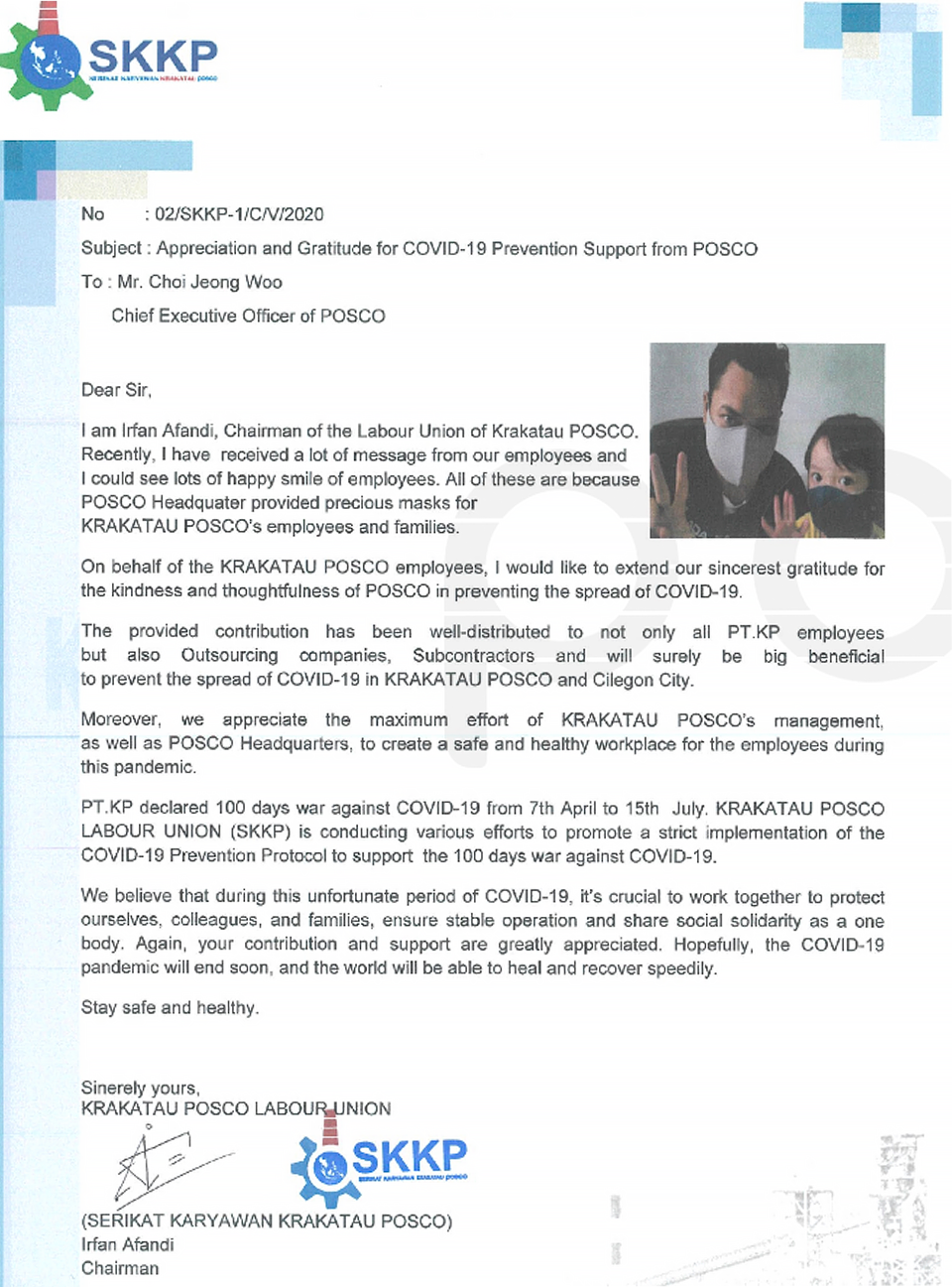 SKKP. No : 02/SKKP-1/C/V/2020. Subject: Appreciation and Gratitude for COVID-19 Prevention Support from POSCO. To . Mr. Choi Jeong Woo Chief Executive Officer of POSCO. Dear Sir. I am Irfan Afandi, Chairman of the Labour Union of Krakatau POSCO. Recently, I have received a lot of message from our employees and I could see lots of happy smile of employees. All of these are because POSCO Headquater provided precious masks for KRAKATAU POSCO's employees and families. On behalf of the KRAKATAU POSCO employees, I would like to extend our sincerest gratitude for the kindness and thoughtfulness of POSCO in preventing the spread of COVID-19. The provided contribution has been well-distributed to not only all PT.KP employees but also Outsourcing companies, Subcontractors and will surely be big beneficial to prevent the spread of COVID-19 in KRAKATAU POSCO and Cilegon City. Moreover, we appreciate the maximum effort of KRAKATAU POSCO's management, as well as POSCO Headquarters, to creat a safe and healthy workplace for the employees during this pandemic. PT.KP declared 100 days war against COVID-19 from 7th April to 15th July. KRAKATAU POSCO LABOUR UNION (SKKP) is conducting various efforts to promote a strict implementation of the COVID-19 Prevention Protocol to support the 100 days war against COVID-19. We believe that during this unfortunate period of COVID-19, it’s crucial to work together to protect ourselves, colleagues, and families, ensure stable operation and share social solidarity as a one body. Again, your contribution and support are greatly appreciated. Hopefully, the COVID-19 pandemic will end soon, and the world will be able to heal and recover speedily. Stay safe and healthy. Sinerely yours, KRAKATAU POSCO LABOUR UNION (SERIKAT KARYAWAN KRAKATAU POSCO) Irfan Afandi Chairman
