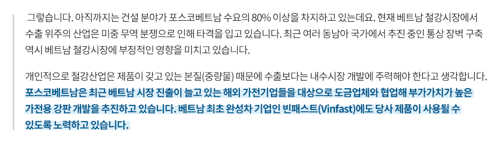 그렇습니다. 아직까지는 건설 분야가 포스코베트남 수요의 80% 이상을 차지하고 있는데요. 현재 베트남 철강시장에서 수출 위주의 산업은 미중 무역 분쟁으로 인해 타격을 입고 있습니다. 최근 여러 동남아 국가에서 추진 중인 통상 장벽 구축 역시 베트남 철강시장에 부정적인 영향을 미치고 있습니다. 개인적으로 철강산업은 제품이 갖고 있는 본질 때문에 수출보다는 내수시장 개발에 주력해야 한다고 생각합니다. 포스코베트남은 최근 베트남 시장 진출이 늘고 있는 해외 가전기업들을 대상으로 도금업체와 협업해 부가가치가 높은 가전용 강판 개발을 추진하고 있습니다. 베트남 최초 완성차 기업인 빈패스트에도 당사 제품이 사용될 수 있도록 노력하고 있습니다.