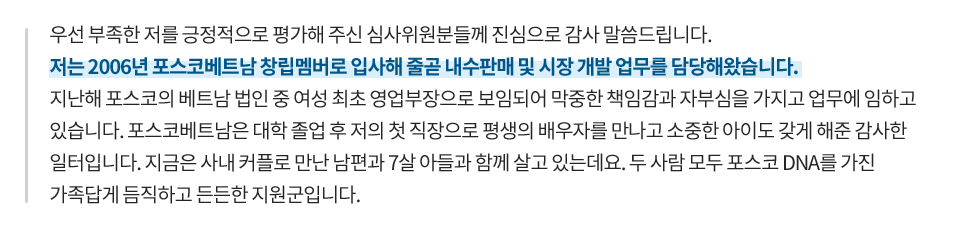 우선 부족한 저를 긍정적으로 평가해주신 심사위원분들께 진심으로 감사 말씀 드립니다. 저는 2006년 포스코베트남 창립멤버로 입사해 줄곧 내수판매 및 시장 개발 업무를 담당해왔습니다. 지난해 포스코의 베트남 법인 중 여성 최초 영업부장으로 보임되어 막중한 책임감과 자부심을 가지고 업무에 임하고 있습니다. 포스코베트남은 대학 졸업 후 저의 첫 직장으로 평생의 배우자를 만나고 소중한 아이도 갖게 해준 감사한 일터입니다. 지금은 사내 커플로 만난 남편과 7살 아들과 함께 살고 있는데요, 두 사람 모두 포스코 DAN를 가진 가족답게 듬직하고 든든한 지원군입니다.