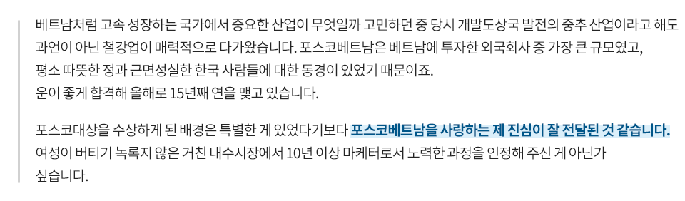 베트남처럼 고속 성장하는 국가에서 중요한 산업이 무엇일까 고민하던 중 당시 개발도상국 발전의 중추 산업이라고 해도 과언이 아닌 철강업이 매력적으로 다가왔습니다. 포스코베트남은 베트남에 투자한 외국회사 중 가장 큰 규모였고, 평소 따뜻한 정과 근면성실한 한국 사람들에 대한 동경심이 있었기 때문이죠. 운이 좋게 합격해 올해로 15년째 연을 맺고 있습니다. 포스코 대상을 수상하게 된 배경은 특별한 게 있었다기보다 포스코베트남을 사랑하는 제 진심이 잘 전달된 것 같습니다. 여성이 버티기 녹록지 않은 거친 내수시장에서 10년 이상 마케터로서 노력한 과정을 인정해주신 게 아닌가 싶습니다.