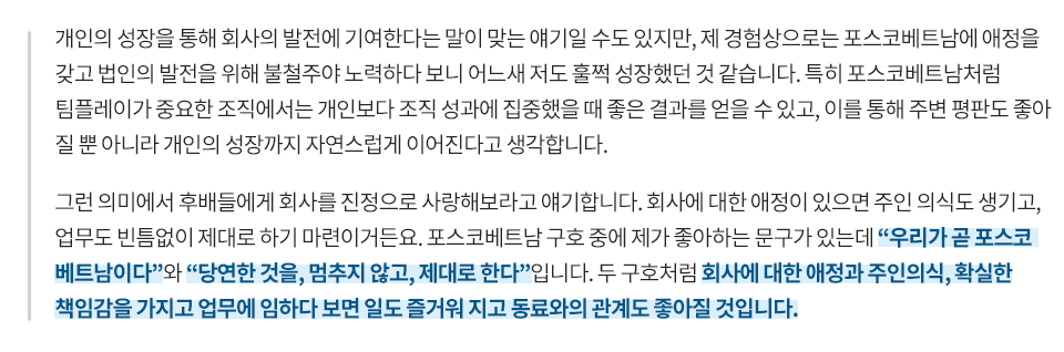 개인의 성장을 통해 회사의 발전에 기여한다는 말이 맞는 얘기일 수도 있지만, 제 경험상으로는 포스코베트남에 애정을 갖고 법인의 발전을 위해 불철주야 노력하다 보니 어느새 저도 훌쩍 성장했던 것 같습니다. 특히 포스코베트남처럼 팀플레이가 중요한 조직에서는 개인보다 조직 성과에 집중했을 때 좋은 결과를 얻을 수 있고, 이를 통해 주변 평판도 좋아질 뿐 아니라 개인의 성장까지 자연스럽게 이어진다고 생각합니다. 그런 의미에서 후배들에게 회사를 진심으로 사랑해보라고 얘기합니다. 회사에 대한 애정이 있으면 주인 의식도 생기고, 업무도 빈틈없이 제대로 하기 마련이거든요. 포스코베트남 구호 중에 제가 좋아하는 문구가 있는데 우리가 곧 베트남이다와 당연한 것을, 멈추지 않고, 제대로 한다입니다. 두 구호처럼 회사에 대한 애정과 주인의식, 확실한 책임감을 가지고 업무에 임하다 보면 일도 즐거워지고 동료와의 관계도 좋아질 것입니다.