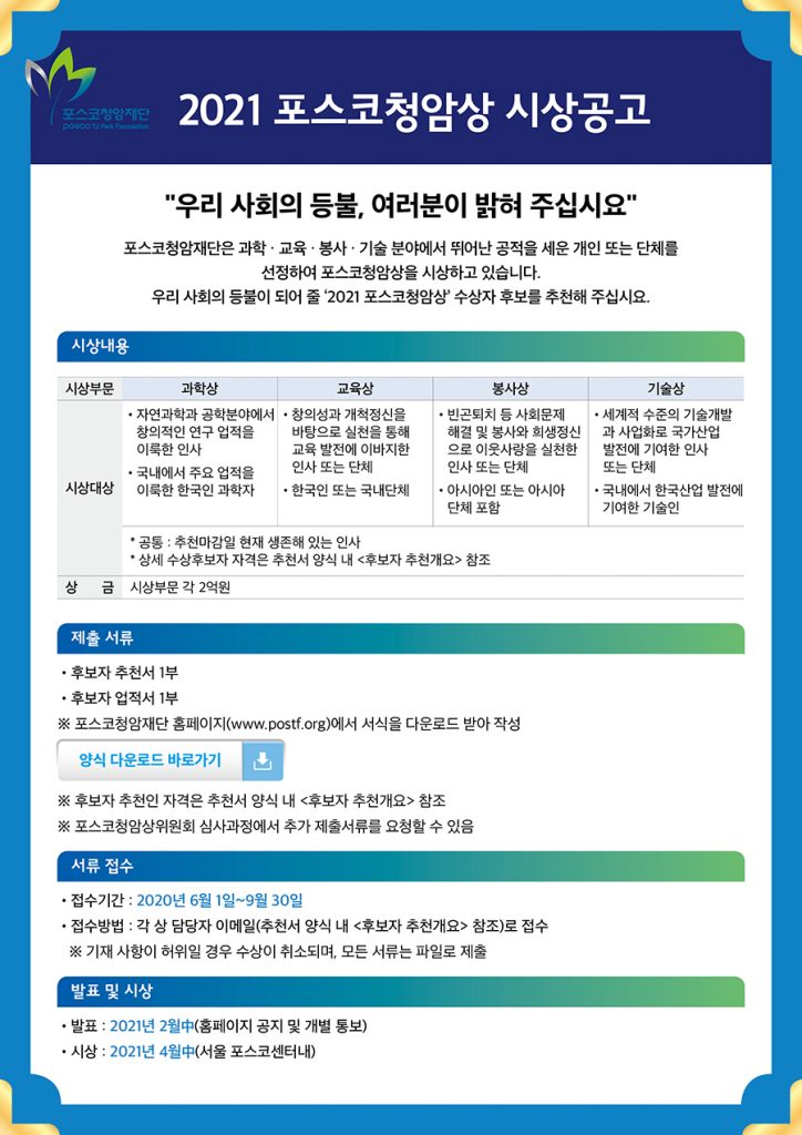 2021포스코청암시상공고문. 시상부분은 과학상, 교육상, 봉사상, 기술상이 있으며, 과학상은 자연과학과 공학분야에서 창의적인 연구 업적을 이룩한 인사, 국내에서 주요업적을 이룩한 한국인 과학자, 교육상은 창의성과 개척정신을 바탕으로 실천을 통해 교육 발전에 이바지한 인사 또는 단체, 봉사상은 빈곤퇴치 등 사회문제 해결 및 봉사와 희생정신으로 이웃사랑을 실천한 인사 또는 단체, 기술상은 세계적 수준의 기술개발과 사업화로 국가산업 발전에 기여한 인사 또는 단체에게 주어진다. 상금은 시상부분 각 2억원이며, 공통 자격요건으로 추천마감일 현재 생존해 있는 인사다. 제출서류는 후보저 추천서 1부, 후보자 업적서 1부이며, 포스코청암재단 홈페이지(www.postf.org)에서 서식 다운로드 받아 작성하면 된다. 서류 접수기간은 2020년 6월 1일부터 9월 30일까지다. 접수방법은 각 상 담당자 이메일로 접수하면 된다. 발표는 2021년 2월 중 홈페이지 공지 및 개별 통보로 진행되며, 시상은 2021년 4월 중 서울 포스코센터내에서 진행된다.