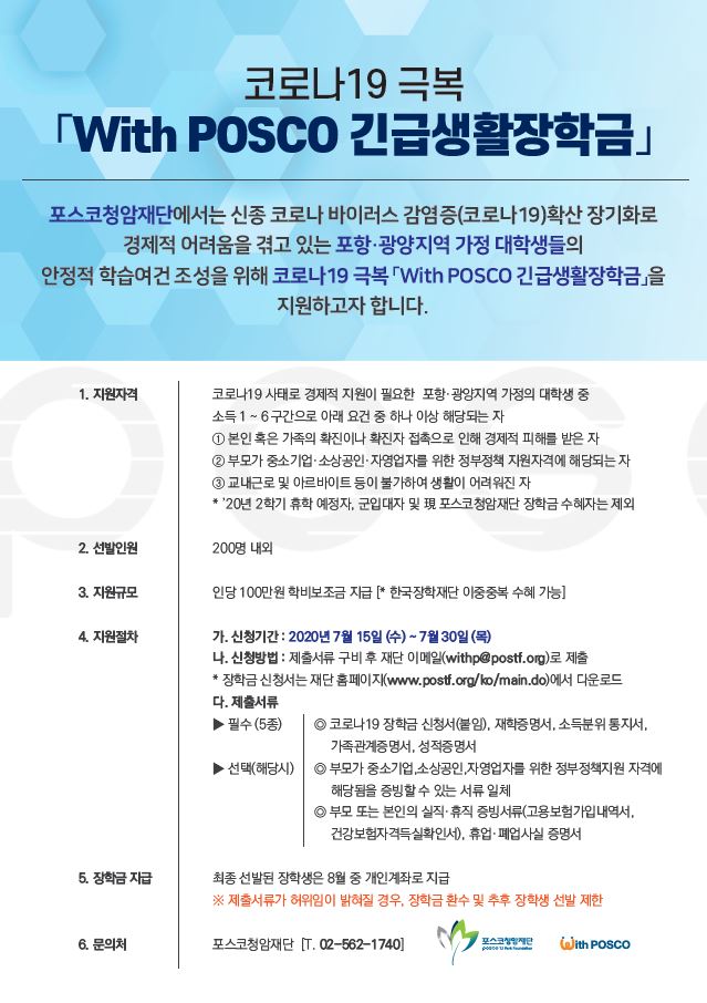 코로나19 극복 with posco 긴급생활장학금 공고. 포스코청암재단에서는 신종 코로나 바이러스 감염증 확산 장기화로 경제적 어려움을 겪고 있는 포항, 광양지역 가정 대학생들의 안정적 학습여건 조성을 위해 코로나19 극복 긴급생활장학금을 지원한다. 지원자격은 코로나19 사태로 경제적 지원이 필요한 포항, 광양지역 가정의 대학생 중 소득 1~6구간으로 본인 혹은 가족의 확진이나 확진자 접촉으로 인해 경제적 피해를 입은자, 부모가 중소기업, 소상공인, 자영업자를 위한 정부정책 지원자격에 해당되는 자, 교내근로 및 아르바이트 등이 불가하여 생활이 어려운 자이다. 2020년 2학기 휴학 예정자, 군입대자 및 포스코청암재단 장학금 수혜자는 제외한다. 선발인원은 200명 내외이며, 지원규모는 인당 100만원의 학비보조금을 지원한다. 신청기간은 2020년 7월 15일부터 7월 30일까지다. 신청방법은 제출서류 구비후 재단 이메일 withp@postf.org로 제출하면 된다. 제출서류는 코로나19 장학금 신청서, 재학증명서, 소득분위 통지서, 가족관계증명서, 성적증명서이며, 부모가 중소기업, 소상공인, 자영업자를 위한 정부정책지원 자격에 해당됨을 증빙할 수 있는 서류 일체, 부보 또는 본인의 실직, 휴직 증빙서류, 휴업 및 폐업사실 증명서다. 최종 선발된 장학생은 8월 중 개인계좌로 장학금이 지급된다.