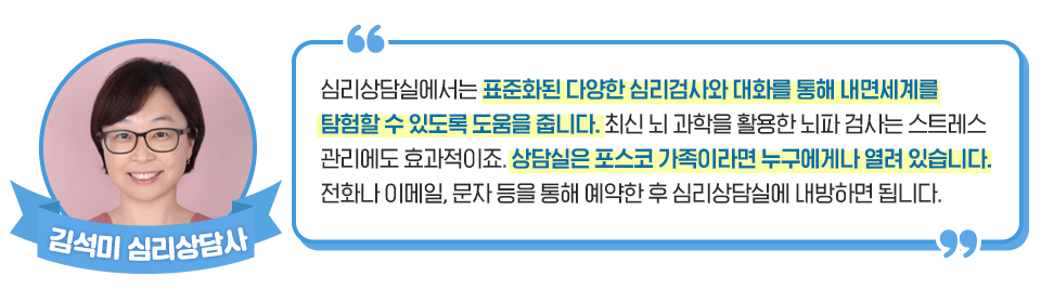 김석미 심리상담사: 심리상담실에서는 표준화된 다양한 심리검사와 대화를 통해 내면세계를 탐험할 수 있도록 도움을 줍니다. 최신 뇌 과학을 활용한 뇌파 검사는 스트레스 관리에도 효과적이죠. 상담실은 포스코 가족이라면 누구에게나 열려 있습니다. 전화나 이메일, 문자 등을 통해 예약한 후 심리상담실에 내방하시면 됩니다. 