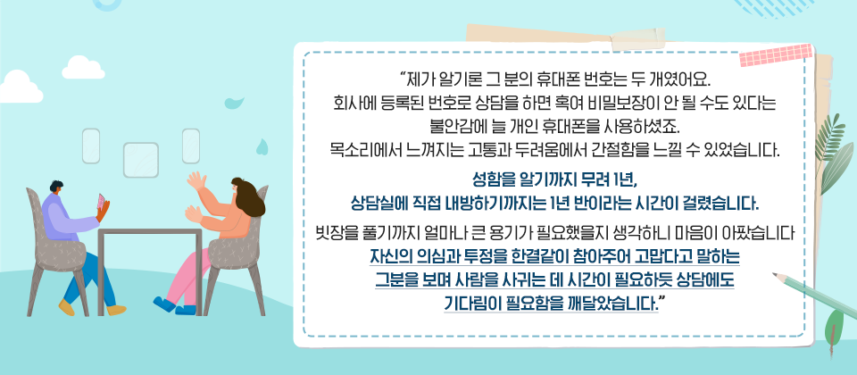 제가 알기론 그 분의 휴대폰 번호는 두 개였어요. 회사에 등록된 번호로 상담을 하면 혹여 비밀보장이 안 될 수도 있다는 불안감에 늘 개인 휴대폰을 사용하셨죠. 목소리에서 느껴지는 고통과 두려움에서 간절함을 느낄 수 있었습니다. 성함을 알기까지 무려 1년, 상담실에 직접 내방하기까지는 1년 반이라는 시간이 걸렸습니다. 빗장을 풀기까지 얼마나 큰 용기가 필요했을지 생각하니 마음이 아팠습니다. 자신의 의심과 투정을 한결같이 참아주어 고맙다고 말하는 그분을 보며 사람을 사귀는 데 시간이 필요하듯 상담에도 기다림이 필요함을 깨달았습니다.