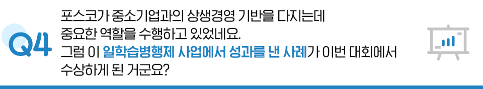 Q4. 포스코가 중소기업과의 상생경영 기반을 다지는데 중요한 역할을 수행하고 있었네요. 그럼 이 일학습병행제 사업에서 성과를 낸 사례가 이번 대회에서 수상하게 된 거군요?