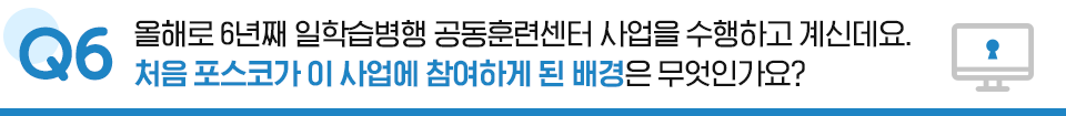 Q6. 올해로 6년째 일학습병행 공동훈련센터 사업을 수행하고 계신데요, 처음 포스코가 이 사업에 참여하게 된 배경은 무엇인가요?