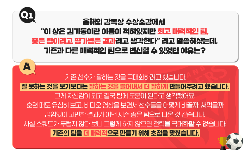 김기동 감독의 일문일답. Q1. 올해의 감독상 수상소감에서 '이상은 김기동이란 이름이 적혀있지만 최고 매력적인 팀, 좋은 팀이라고 평가받은 결과라고 생각한다'라고 말씀하셨는데 기존과 다른 매력적인 팀으로 변신할 수 있었던 이유는? A. 기존 선수가 잘하는 것을 극대화하려고 했습니다. 잘못하는 것을 보기보다는 잘하는 것을 끌어내서 더 잘하게 만들어주려고 했습니다. 그게 자신감이 되고 결국 팀에 도움이 된다고 생각해요. 훈련 때도 유심히 보고, 비디오 영상을 보면서 선수들을 어떻게 바꿀까, 써먹을까 끊잉벗이 고민한 결과가 이번 시즌 좋은 팀으로 나온 것 같습니다. 사실 스쿼드가 두텁지 않다 보니 그렇게 하지 않으면 전력을 극대화할 수 없었습니다. 기존의 팀을 더 매력적으로 만들기 위해 초점을 맞췄습니다.