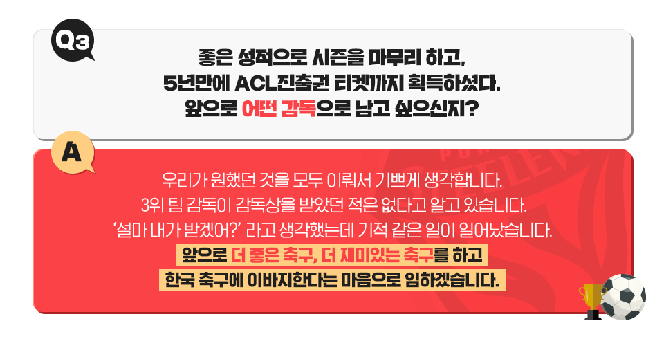 Q3. 좋은 성적으로 시즌을 마무리 하고, 5년만에 ACL 진출권 티켓까지 획득하셨다. 앞으로 어떤 감독으로 남고 싶으신지? A. 우리가 원했던 것을 모두 이뤄서 기쁘게 생각합니다. 3위 팀 감독이 감독상을 받은 적은 없다고 알고 잇습니다. '설마 내가 받겠어?'라고 생각했는데 기적같은 일이 일어났습니다. 앞으로 더 좋은 축구, 더 재미있는 축구를하고 한국 축구에 이바지한다는 마음으로 임하겠습니다.