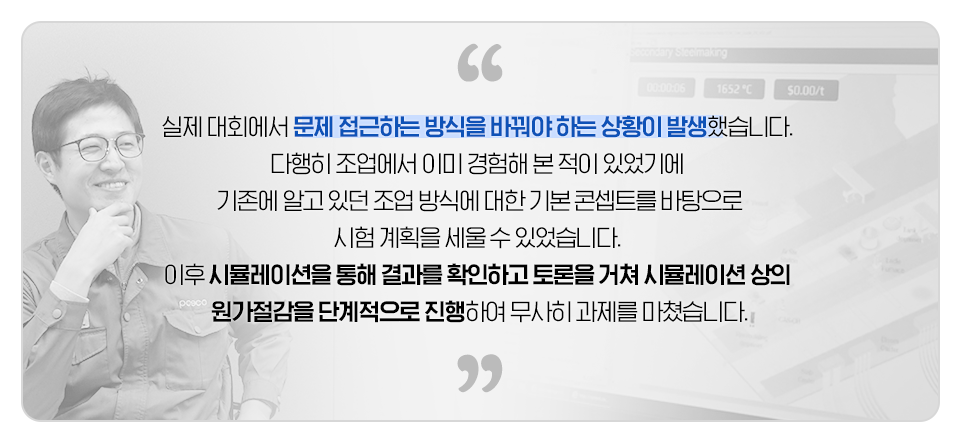 실제 대회에서 문제 접근하는 방식을 바꿔야 하는 상황이 발생했습니다. 다행히 조업에서 이미 경험해본 적이 있었기에 기존에 알고 있던 조업 방식에 대한 기본 콘셉트를 바탕으로 시험 계획을 세울 수 있었습니다. 이후 시뮬레이션을 통해 결과를 확인하고 토론을 거쳐 시뮬레이션 상의 원가절감을 단계적으로 진행하여 무사히 과제를 마쳤습니다.