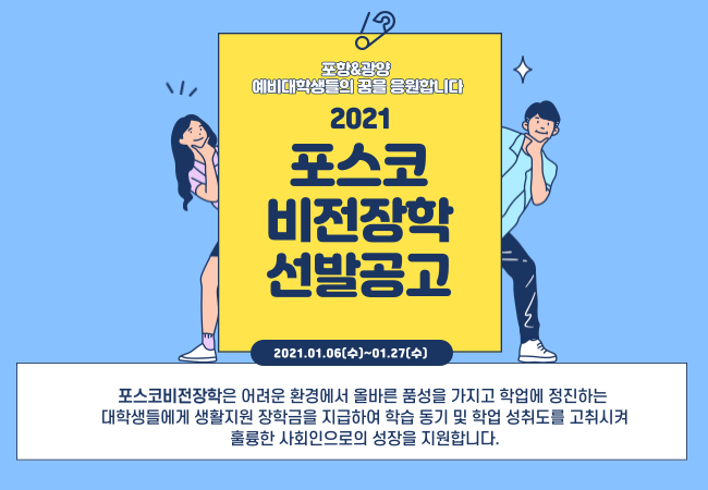 2021 포스코 비전장학 선발공고 포스터. 포스코비전장학은 어려운 환경에서 올바른 품성을 가지고 학업에 정진하는 대학생들에게 장학금을 지급하여 학습동기 및 학업 성취도를 고취시켜 훌륭한 사회인으로의 성장을 지원합니다.