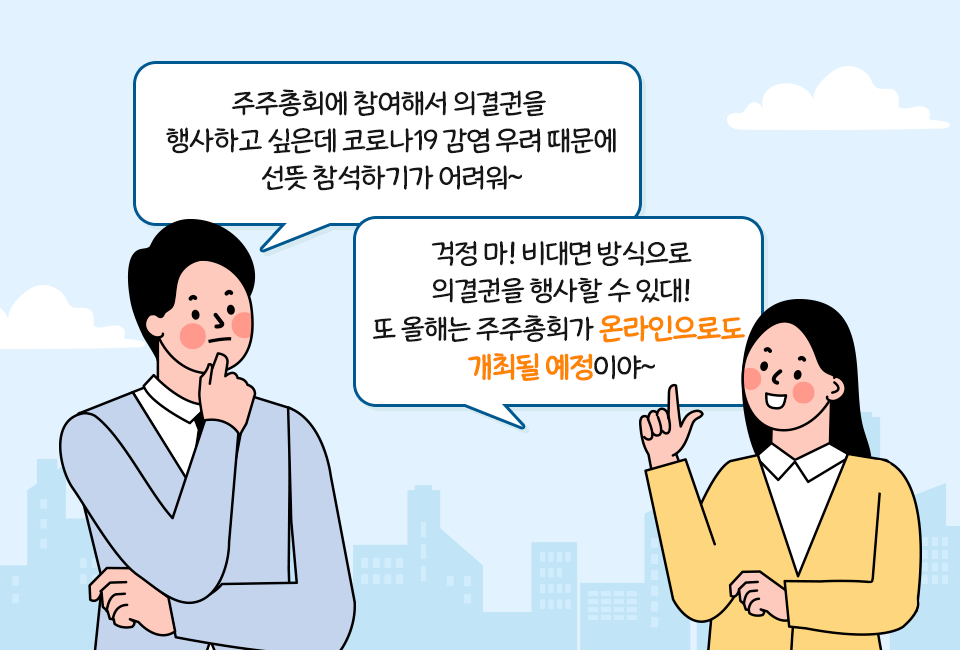 인물 1: 주주총회에 참여해서 의결권을 행사하고 싶은데 코로나 19 감염 우려 때문에 선뜻 참석하기가 어려워. 인물 2: 걱정 마, 비대면 방식으로 의결권을 행사할 수 있대. 또 올해는 주주총회가 온라인으로도 개최될 예정이야.