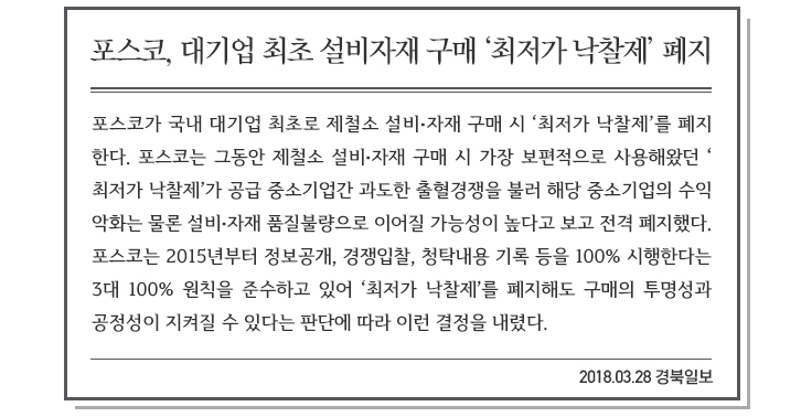 포스코, 대기업 최초 설비자재 구매 ‘최저가 낙찰제’ 폐지, 2018.3.28 경북일보. 포스코가 국내 대기업 최초로 제철소 설비, 자재 구매시 ‘최저가 낙찰제’를 폐지한다. 포스코는 그동안 제철소 설비, 자재 구매 시 가장 보편적으로 사용해왔던 ‘최저가 낙찰제’가 공급 중소기업간 과도한 출혈경쟁을 불러 해당 중소기업의 수익 악화는 물론 설비, 자재 품질불량으로 이어질 가능성이 높다고 보고 전격 폐지했다. 포스코는 2015년부터 정보공개, 경쟁입찰, 청탁내용 기록 등을 100% 시행한다는 3개 100%원칙을 준수하고 있어 ‘최저가 낙찰제’를 폐지해도 구매의 투명성과 공정성이 지켜질 수 있다는 판단에 따라 이런 결정을 내렸다.