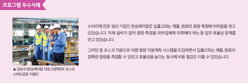 수처리제 전문 생산 기업인 한승케미칼은 입출고되는 제품, 원료의 중량 측정에 어려움을 겪고 있었습니다. 자체 설비가 없어 중량 측정을 외부업체에 의뢰해야 하는 등 업무 효율성 문제를 안고 있었습니다. 그러던 중 포스코 지원으로 차량 중량 자동계측 시스템을 도입하면서 입출고되는 제품, 원료의 정확한 중량을 측정할 수 있었고 효율성을 높이는 동시에 비용 절감도 이룰 수 있었습니다