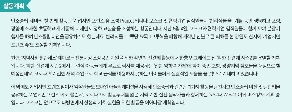 탄소중립 테마의 첫 번째 활동은 ‘기업시민 프렌즈 숲 조성 Project’입니다. 포스코 및 협력기업 임직원들이 ‘반려식물’을 1개월 동안 생육하고 포항, 광양에 소재한 초등학교에 기증해 ‘미세먼지 정화 교실숲’을 조성하는 활동입니다. 지난 6월 4일, 포스코와 협력기업 임직원들이 함께 모여 분갈이 행사를 하며 탄소중립 비전을 공유하기도 했는데요. 반려식물 1그루당 묘목 1그루씩을 매칭해 재작년 산불로 큰 피해를 본 강원도 산지에 ‘기업시민 프렌즈 숲’도 조성할 계획입니다. 한편, ‘지역사회 현안해소’ 테마로는 전통시장 소상공인 지원을 위한 작년의 선결제 활동에서 한층 업그레이드 된 ‘착한 선결제 시즌2’를 운영할 계획입니다. 착한 선결제 시즌2에서는 결식 아동들에게 무료로 식사를 제공하는 ‘선한 영향력 가게’에 참여 중인 포항, 광양지역 점포들을 대상으로 할 예정인데요. 코로나19로 인한 재택 수업으로 학교 급식을 이용하지 못하는 아이들에게 실질적일 도움을 줄 것으로 기대하고 있습니다. 이 밖에도 기업시민 프렌즈 참여사 임직원들도 모바일 애플리케이션을 사용해 탄소중립과 관련된 11가지 활동을 실천하고 탄소중립 비전 및 실천법을 공유하는 ‘기업시민 프렌즈 에코 챌린지’, 코로나19로 활동무대를 잃은 지역 기반 신진 음악가들과 함께하는 ‘코로나 We로↑ 야외 버스킹’도 계획 중입니다. 포스코는 앞으로도 다방면에서 상생의 가치 실현을 위한 활동을 이어나갈 계획입니다. 