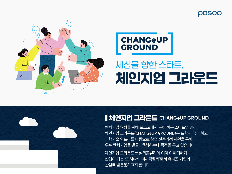 세상을 향한 스타트, 체인지업 그라운드(CHANGeUP GROUND) 벤처기업 육성을 위해 포스코에서 운영하는 스타트업 공간, 체인지업그라운드는 포항의 국내 최고 과학기술 인프라를 바탕으로 창업 전주기적 지원을 통해 우수 벤처기업을 발굴, 육성하는데 목적을 두고 있습니다. 체인지업 그라운드는 실리콘밸리에 이어 아이디어가 산업이 되는, '또 하나의 퍼시픽 밸리'로서 유니콘 기업의 산실로 발돋움하고자 합니다.