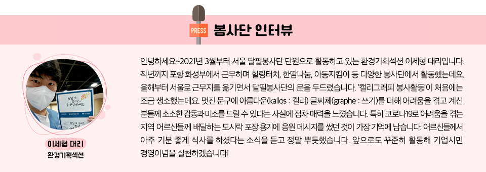 봉사단 인터뷰  환경기획섹션 이세형 대리 :  안녕하세요~2021년 3월부터 서울 달필봉사단 단원으로 활동하고 있는 환경기획섹션 이세형 대리입니다. 작년까지 포항 화성부에서 근무하며 힐링터치, 한땀나눔, 아동지킴이 등 다양한 봉사단에서 활동했는데요. 올해부터 서울로 근무지를 옮기면서 달필봉사단의 문을 두드렸습니다. ‘캘리그래피 봉사활동’이 처음에는 조금 생소했는데요. 멋진 문구에 아름다운(kallos : 캘리) 글씨체(graphe : 쓰기)를 더해 어려움을 겪고 계신 분들께 소소한 감동과 미소를 드릴 수 있다는 사실에 점차 매력을 느꼈습니다. 특히 코로나19로 어려움을 겪는 지역 어르신들께 배달하는 도시락 포장 용기에 응원 메시지를 썼던 것이 가장 기억에 남습니다. 어르신들께서 아주 기분 좋게 식사를 하셨다는 소식을 듣고 정말 뿌듯했습니다. 앞으로도 꾸준히 활동해 기업시민 경영이념을 실천하겠습니다! 