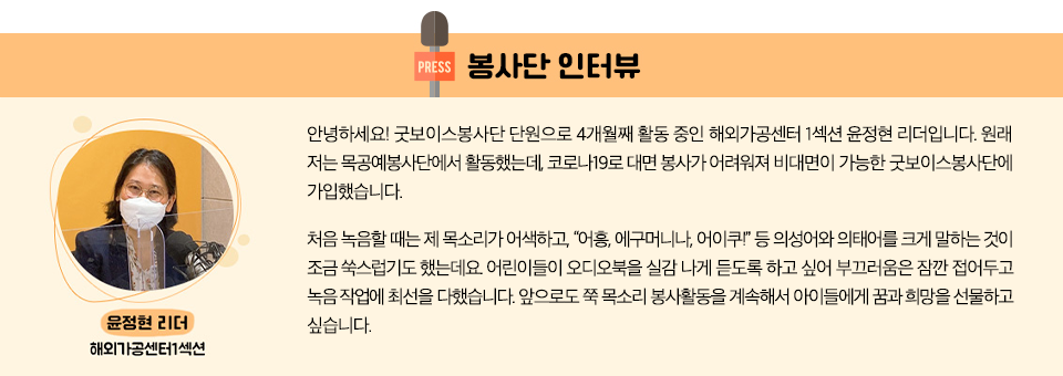 봉사단 인터뷰  해외가공센터1섹션 윤정현 리더 안녕하세요! 굿보이스봉사단 단원으로 4개월째 활동 중인 해외가공센터 1섹션 윤정현 리더입니다.  원래 저는 목공예봉사단에서 활동했는데, 코로나19로 대면 봉사가 어려워져 비대면이 가능한 굿보이스봉사단에 가입했습니다. 처음 녹음할 때는 제 목소리가 어색하고, “어흥, 에구머니나, 어이쿠!” 등 의성어와 의태어를 크게 말하는 것이 조금 쑥스럽기도 했는데요. 어린이들이 오디오북을 실감 나게 듣도록 하고 싶어 부끄러움은 잠깐 접어두고 녹음 작업에 최선을 다했습니다. 앞으로도 쭉 목소리 봉사활동을 계속해서 아이들에게 꿈과 희망을 선물하고 싶습니다.  