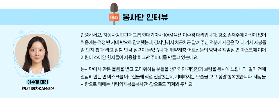 봉사단 인터뷰  현대기아차KAM섹션 이수경 대리 : 안녕하세요. 자동차강판판매그룹 현대기아차 KAM섹션 이수경 대리입니다. 평소 손재주에 자신이 없어 처음에는 걱정 반 기대 반으로 참여했는데, 강사님께서 차근차근 알려 주신 덕분에 지금은 “어디 가서 재봉틀 좀 만져 봤다”라고 말할 만큼 실력이 늘었습니다. 취약계층 어르신들의 방역을 책임질 면 마스크에 이어 어린이 소아암 환자들이 사용할 히크만 주머니를 만들고 있는데요. 봉사단에서 만든 물품을 받고 고마워하실 분들을 생각하면 책임감과 보람을 동시에 느낍니다. 얼마 전에 열심히 만든 면 마스크를 어르신들께 직접 전달했는데, 기뻐하시는 모습을 보고 정말 행복했습니다. 세상을 사랑으로 꿰매는 사랑의재봉틀봉사단~앞으로도 지켜봐 주세요! 