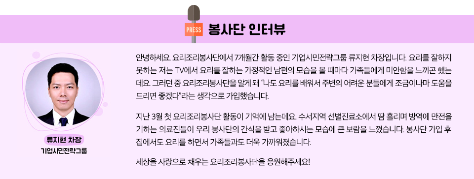 봉사단 인터뷰 기업시민전략그룹 류지현 차장 : 안녕하세요. 요리조리봉사단에서 7개월간 활동 중인 기업시민전략그룹 류지현 차장입니다. 요리를 잘하지 못하는 저는 TV에서 요리를 잘하는 가정적인 남편의 모습을 볼 때마다 가족들에게 미안함을 느끼곤 했는데요. 그러던 중 요리조리봉사단을 알게 돼 “나도 요리를 배워서 주변의 어려운 분들에게 조금이나마 도움을 드리면 좋겠다”라는 생각으로 가입했습니다. 지난 3월 첫 요리조리봉사단 활동이 기억에 남는데요. 수서지역 선별진료소에서 땀 흘리며 방역에 만전을 기하는 의료진들이 우리 봉사단의 간식을 받고 좋아하시는 모습에 큰 보람을 느꼈습니다. 봉사단 가입 후 집에서도 요리를 하면서 가족들과도 더욱 가까워졌습니다. 세상을 사랑으로 채우는 요리조리봉사단을 응원해주세요! 