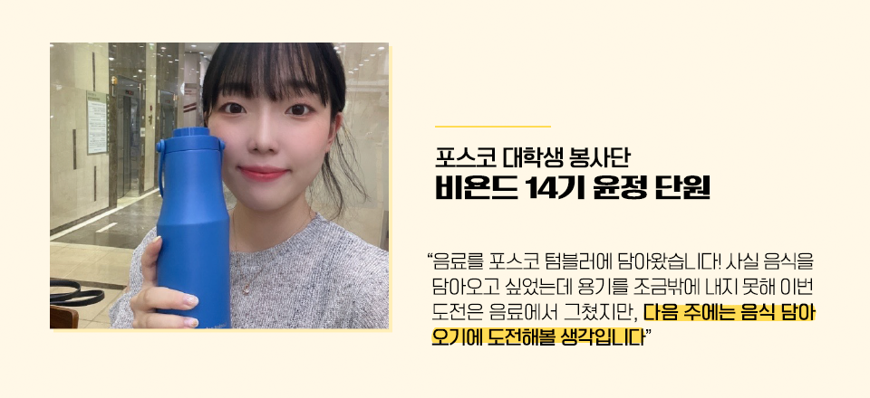 포스코 대학생봉사단 비욘드 14기 윤정 단원 “음료를 포스코 텀블러에 담아왔습니다! 사실 음식을 담아오고 싶었는데 용기를 조금밖에 내지 못해 이번 도전은 음료에서 그쳤지만,  다음 주에는 음식 담아오기에 도전해볼 생각입니다”