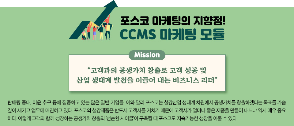 포스코 마케팅의 지향점! CCMS 마케팅 모듈의 미션 "고객과의 공생가치 창출로 고객성공 및 산업 생태계 발전을 이끌어 내는 비즈니스 리더" 판매량 증대, 이윤 추구 등에 집중하고 있는 많은 일반 기업들. 이와 달리 포스코는 철강산업 생태계 차원에서 공생가치를 창출하겠다는 목표를 가슴 깊이 새기고 업무에 매진하고 있다. 포스코의 철강제품은 반드시 고객사를 거치기 때문에 고객사가 얼마나 좋은 제품을 만들어 내느냐 역시 매우 중요하다. 이렇게 고객과 함께 성장하는 공생가치 창출의 ‘선순환 사이클’이 구축될 때 포스코도 지속가능한 성장을 이룰 수 있다. 