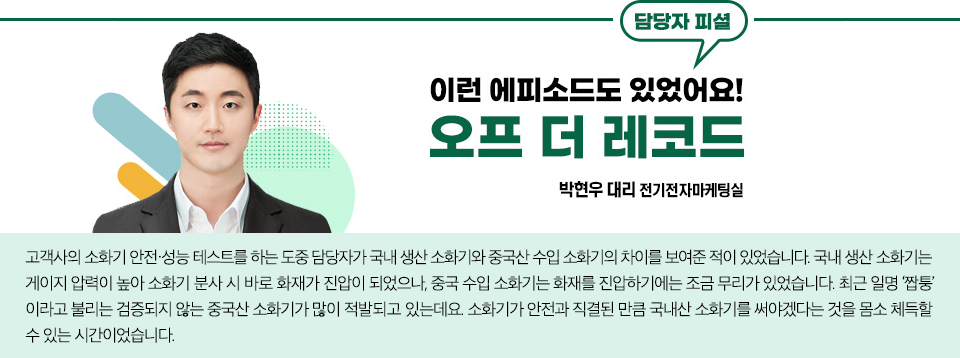 전기전자마케팅실의 박현우 대리 담당자 피셜 이런 에피소드도 있었어요! 오프더 레코드 이야기 내용: 고객사의 소화기 안전•성능 테스트를 하는 도중 담당자가 국내 생산 소화기와 중국산 수입 소화기의 차이를 보여준 적이 있었습니다. 국내 생산 소화기는 게이지 압력이 높아 소화기 분사 시 바로 화재가 진압이 되었으나, 중국 수입 소화기는 화재를 진압하기에는 조금 무리가 있었습니다. 최근 일명 ‘짭퉁’이라고 불리는 검증되지 않는 중국산 소화기가 많이 적발되고 있는데요. 소화기가 안전과 직결된 만큼 국내산 소화기를 써야겠다는 것을 몸소 체득할 수 있는 시간이었습니다.