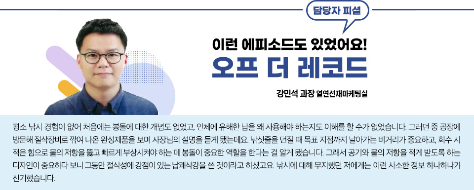 열연선재마케팅실 강민석 과장 피셜 이런 에피소드도 있었어요! 오프더 레코드 이야기: 평소 낚시 경험이 없어 처음에는 봉돌에 대한 개념도 없었고, 인체에 유해한 납을 왜 사용해야 하는지도 이해를 할 수가 없었습니다. 그러던 중 공장에 방문해 절삭장비로 깎여 나온 완성제품을 보며 사장님의 설명을 듣게 됐는데요. 낚싯줄을 던질 때 목표 지점까지 날아가는 비거리가 중요하고, 회수 시 적은 힘으로 물의 저항을 뚫고 빠르게 부상시켜야 하는 데 봉돌이 중요한 역할을 한다는 걸 알게 됐습니다. 그래서 공기와 물의 저항을 적게 받도록 하는 디자인이 중요하다 보니 그동안 절삭성에 강점이 있는 납쾌삭강을 쓴 것이라고 하셨고요. 낚시에 대해 무지했던 저에게는 이런 사소한 정보 하나하나가 신기했습니다. 