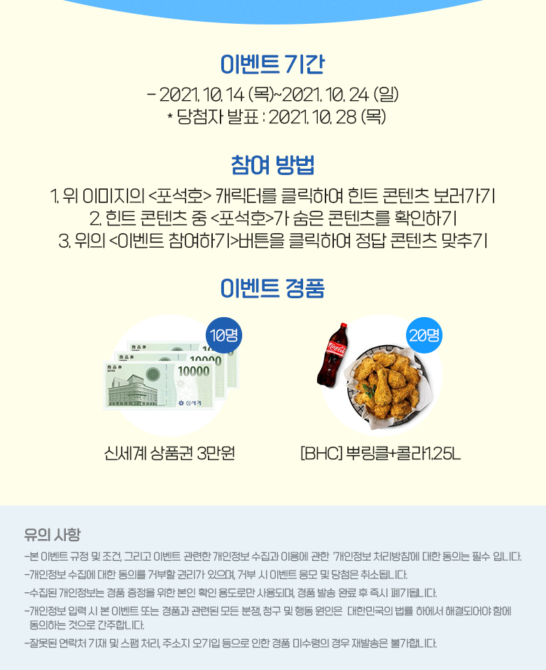  이벤트 기간 2021. 10. 14 (목)~2021. 10. 28 (일) *당첨자 발표: 2021. 10.28 (목)  참여방법 1. 위 이미지의 캐릭터를 클릭하여 힌트 콘텐츠 보러가기 2. 힌트 콘텐츠 중 가 찾은 콘텐츠를 확인하기 3. 위의 버튼을 클릭하여 정답 콘텐츠 맞추기이벤트 경품 신세계 백화점 상품권 3만원 10명, 비에이치씨 뿌링클 20명 / 유의 사항 -본 이벤트 규정 및 조건, 그리고 이벤트 관련한 개인정보 수집과 이용에 관한 ‘개인정보 처리방침'에 대한 동의는 필수 입니다. -개인정보 수집에 대한 동의를 거부할 권리가 있으며, 거부 시 이벤트 응모 및 당첨은 취소됩니다. -수집된 개인정보는 경품 증정을 위한 본인 확인 용도로만 사용되며, 경품 발송 완료 후 즉시 폐기됩니다. -개인정보 입력 시 본 이벤트 또는 경품과 관련된 모든 분쟁, 청구 및 행동 원인은 대한민국의 법률 하에서 해결되어야 함에 동의하는 것으로 간주합니다. -잘못된 연락처 기재 및 스팸 처리, 주소지오기입 등으로 인한 경품 미수령의 경우 재발송은 불가합니다.