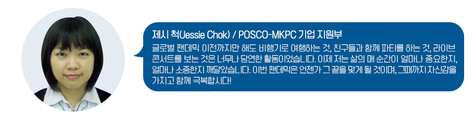 제시 척(Jessie Chok) / POSCO-MKPC 기업 지원부 글로벌 팬데믹 이전까지만 해도 비행기로 여행하는 것, 친구들과 함께 파티를 하는 것, 라이브 콘서트를 보는 것은 너무나 당연한 활동이었습니다. 이제 저는 삶의 매 순간이 얼마나 중요한지, 얼마나 소중한지 깨달았습니다. 이번 팬데믹은 언젠가 그 끝을 맞게 될 것입니다. 그 때까지 자신감을 가지고 함께 극복합시다!